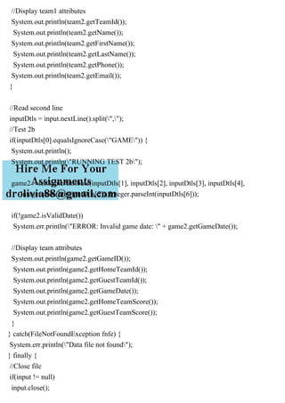 //Display team1 attributes
System.out.println(team2.getTeamId());
System.out.println(team2.getName());
System.out.println(team2.getFirstName());
System.out.println(team2.getLastName());
System.out.println(team2.getPhone());
System.out.println(team2.getEmail());
}
//Read second line
inputDtls = input.nextLine().split(",");
//Test 2b
if(inputDtls[0].equalsIgnoreCase("GAME")) {
System.out.println();
System.out.println("RUNNING TEST 2b");
game2 = setGameAttribute(inputDtls[1], inputDtls[2], inputDtls[3], inputDtls[4],
Integer.parseInt(inputDtls[5]), Integer.parseInt(inputDtls[6]));
if(!game2.isValidDate())
System.err.println("ERROR: Invalid game date: " + game2.getGameDate());
//Display team attributes
System.out.println(game2.getGameID());
System.out.println(game2.getHomeTeamId());
System.out.println(game2.getGuestTeamId());
System.out.println(game2.getGameDate());
System.out.println(game2.getHomeTeamScore());
System.out.println(game2.getGuestTeamScore());
}
} catch(FileNotFoundException fnfe) {
System.err.println("Data file not found");
} finally {
//Close file
if(input != null)
input.close();
 