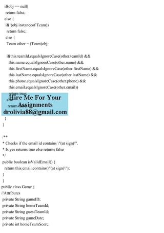 if(obj == null)
return false;
else {
if(!(obj instanceof Team))
return false;
else {
Team other = (Team)obj;
if(this.teamId.equalsIgnoreCase(other.teamId) &&
this.name.equalsIgnoreCase(other.name) &&
this.firstName.equalsIgnoreCase(other.firstName) &&
this.lastName.equalsIgnoreCase(other.lastName) &&
this.phone.equalsIgnoreCase(other.phone) &&
this.email.equalsIgnoreCase(other.email))
return true;
else
return false;
}
}
}
/**
* Checks if the email id contains "(at sign)".
* Is yes returns true else returns false
*/
public boolean isValidEmail() {
return this.email.contains("(at sign)");
}
}
public class Game {
//Attributes
private String gameID;
private String homeTeamId;
private String guestTeamId;
private String gameDate;
private int homeTeamScore;
 