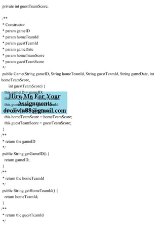 private int guestTeamScore;
/**
* Constructor
* param gameID
* param homeTeamId
* param guestTeamId
* param gameDate
* param homeTeamScore
* param guestTeamScore
*/
public Game(String gameID, String homeTeamId, String guestTeamId, String gameDate, int
homeTeamScore,
int guestTeamScore) {
this.gameID = gameID;
this.homeTeamId = homeTeamId;
this.guestTeamId = guestTeamId;
this.gameDate = gameDate;
this.homeTeamScore = homeTeamScore;
this.guestTeamScore = guestTeamScore;
}
/**
* return the gameID
*/
public String getGameID() {
return gameID;
}
/**
* return the homeTeamId
*/
public String getHomeTeamId() {
return homeTeamId;
}
/**
* return the guestTeamId
*/
 
