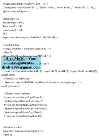 System.out.println("RUNNING TEST 1b");
Game game1 = new Game("101", "Home Team", "Guest Team", "20160303", 12, 18);
System.out.println(game1);
//Open input file
Scanner input = null;
Team team2 = null;
Game game2 = null;
try {
input = new Scanner(new File(INPUT_FILENAME));
//Read first line
String[] inputDtls = input.nextLine().split(",");
//Test 2a
if(inputDtls[0].equalsIgnoreCase("TEAM")) {
System.out.println();
System.out.println("RUNNING TEST 2a");
team2 = setTeamAttribute(inputDtls[1], inputDtls[2], inputDtls[3], inputDtls[4], inputDtls[5],
inputDtls[6]);
if(!team2.isValidEmail())
System.err.println("ERROR: Invalid email address. Is missing (at sign): " +
team2.getEmail());
//Display team1 attributes
System.out.println(team2.getTeamId());
System.out.println(team2.getName());
System.out.println(team2.getFirstName());
System.out.println(team2.getLastName());
System.out.println(team2.getPhone());
System.out.println(team2.getEmail());
}
//Read second line
inputDtls = input.nextLine().split(",");
//Test 2b
 