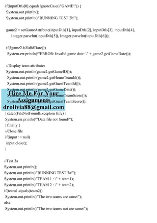 if(inputDtls[0].equalsIgnoreCase("GAME")) {
System.out.println();
System.out.println("RUNNING TEST 2b");
game2 = setGameAttribute(inputDtls[1], inputDtls[2], inputDtls[3], inputDtls[4],
Integer.parseInt(inputDtls[5]), Integer.parseInt(inputDtls[6]));
if(!game2.isValidDate())
System.err.println("ERROR: Invalid game date: " + game2.getGameDate());
//Display team attributes
System.out.println(game2.getGameID());
System.out.println(game2.getHomeTeamId());
System.out.println(game2.getGuestTeamId());
System.out.println(game2.getGameDate());
System.out.println(game2.getHomeTeamScore());
System.out.println(game2.getGuestTeamScore());
}
} catch(FileNotFoundException fnfe) {
System.err.println("Data file not found");
} finally {
//Close file
if(input != null)
input.close();
}
//Test 3a
System.out.println();
System.out.println("RUNNING TEST 3a");
System.out.println("TEAM 1 : " + team1);
System.out.println("TEAM 2 : " + team2);
if(team1.equals(team2))
System.out.println("The two teams are same");
else
System.out.println("The two teams not are same");
 