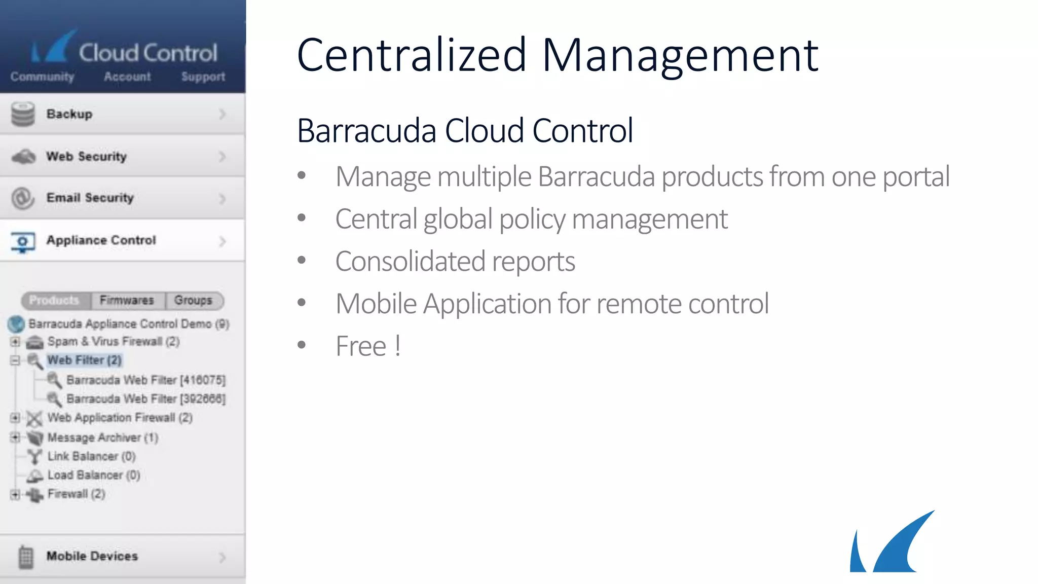 Centralized Management
Barracuda Cloud Control
• ManagemultipleBarracudaproductsfromoneportal
• Centralglobalpolicymanagement
• Consolidatedreports
• MobileApplicationforremote control
• Free !
 