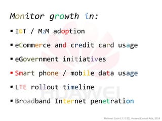Monitor growth in: 
I☺T / M2M adoption 
eCommerce and credit card usage 
eGovernment initiatives 
Smart phone / mobile data usage 
LTE rollout timeline 
Broadband Internet penetration 
Mehmet Cetin (买买提), Huawei Central Asia, 2014  