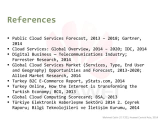 References 
Public Cloud Services Forecast, 2013 – 2018; Gartner, 2014 
Cloud Services: Global Overview, 2014 – 2020; IDC, 2014 
Digital Business — Telecommunications Industry; Forrester Research, 2014 
Global Cloud Services Market (Services, Type, End User and Geography) Opportunities and Forecast, 2013-2020; Allied Market Research, 2014 
Turkey B2C E-Commerce Report, yStats.com, 2014 
Turkey Online, How the Internet is transforming the Turkish Economy; BCG, 2013 
Global Cloud Computing Scorecard; BSA, 2013 
Türkiye Elektronik Haberleşme Sektörü 2014 2. Çeyrek Raporu; Bilgi Teknolojileri ve İletişim Kurumu, 2014 
Mehmet Cetin (买买提), Huawei Central Asia, 2014 