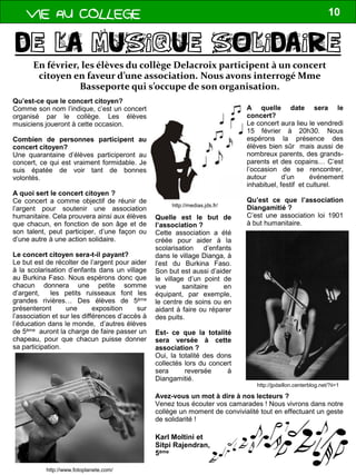 VIE AU COLLEGE 10
Qu’est-ce que le concert citoyen?
Comme son nom l’indique, c’est un concert
organisé par le collège. Les élèves
musiciens joueront à cette occasion.
Combien de personnes participent au
concert citoyen?
Une quarantaine d’élèves participeront au
concert, ce qui est vraiment formidable. Je
suis épatée de voir tant de bonnes
volontés.
A quoi sert le concert citoyen ?
Ce concert a comme objectif de réunir de
l’argent pour soutenir une association
humanitaire. Cela prouvera ainsi aux élèves
que chacun, en fonction de son âge et de
son talent, peut participer, d’une façon ou
d’une autre à une action solidaire.
Le concert citoyen sera-t-il payant?
Le but est de récolter de l’argent pour aider
à la scolarisation d’enfants dans un village
au Burkina Faso. Nous espérons donc que
chacun donnera une petite somme
d’argent, les petits ruisseaux font les
grandes rivières… Des élèves de 5ème
présenteront une exposition sur
l’association et sur les différences d’accès à
l’éducation dans le monde, d’autres élèves
de 5ème auront la charge de faire passer un
chapeau, pour que chacun puisse donner
sa participation.
En février, les élèves du collège Delacroix participent à un concert
citoyen en faveur d’une association. Nous avons interrogé Mme
Basseporte qui s’occupe de son organisation.
A quelle date sera le
concert?
Le concert aura lieu le vendredi
15 février à 20h30. Nous
espérons la présence des
élèves bien sûr mais aussi de
nombreux parents, des grands-
parents et des copains… C’est
l’occasion de se rencontrer,
autour d’un événement
inhabituel, festif et culturel.
Qu’est ce que l’association
Diangamitié ?
C’est une association loi 1901
à but humanitaire.
Quelle est le but de
l’association ?
Cette association a été
créée pour aider à la
scolarisation d’enfants
dans le village Dianga, à
l’est du Burkina Faso.
Son but est aussi d’aider
le village d’un point de
vue sanitaire en
équipant, par exemple,
le centre de soins ou en
aidant à faire ou réparer
des puits.
Est- ce que la totalité
sera versée à cette
association ?
Oui, la totalité des dons
collectés lors du concert
sera reversée à
Diangamitié.
Avez-vous un mot à dire à nos lecteurs ?
Venez tous écouter vos camarades ! Nous vivrons dans notre
collège un moment de convivialité tout en effectuant un geste
de solidarité !
http://jpdaillon.centerblog.net/?ii=1
http://medias.jds.fr/
http://www.fotoplanete.com/
Karl Moltini et
Sitpi Rajendran,
5ème
 