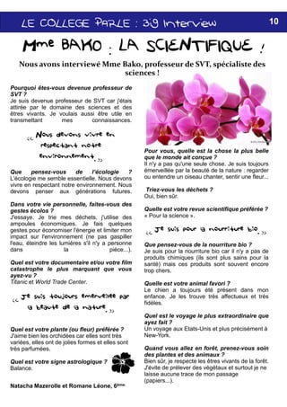 LELELELE COLLEGECOLLEGECOLLEGECOLLEGE PARLE :PARLE :PARLE :PARLE : BigBigBigBig
Mme BAKO : LA SCIENTIFIQUE !
Pourquoi êtes-vous devenue professeur de
SVT ?
Je suis devenue professeur de SVT car j'étais
attirée par le domaine des sciences et des
êtres vivants. Je voulais aussi être utile en
transmettant mes connaissances.
« Nous devons vivre en
respectant notre
environnement. »
Que pensez-vous de l’écologie ?
L'écologie me semble essentielle. Nous devons
vivre en respectant notre environnement. Nous
devons penser aux générations futures.
Dans votre vie personnelle, faites-vous des
Nous avons interviewé Mme Bako, professeur de SVT, spécialiste des
sciences !
Dans votre vie personnelle, faites-vous des
gestes écolos ?
J'essaye. Je trie mes déchets, j'utilise des
ampoules économiques. Je fais quelques
gestes pour économiser l'énergie et limiter mon
impact sur l'environnement (ne pas gaspiller
l'eau, éteindre les lumières s'il n'y a personne
dans la pièce...).
Quel est votre documentaire et/ou votre film
catastrophe le plus marquant que vous
ayez-vu ?
Titanic et World Trade Center.
« Je suis toujours eémerveillééee par
la beauteé de la nature. »
Quel est votre plante (ou fleur) préférée ?
J'aime bien les orchidées car elles sont très
variées, elles ont de jolies formes et elles sont
très parfumées.
Quel est votre signe astrologique ?
Balance.
Natacha Mazerolle et Romane Léone, 6ème.
H
BigBigBigBig InterviewInterviewInterviewInterview 10
Mme BAKO : LA SCIENTIFIQUE !
Pour vous, quelle est la chose la plus belle
que le monde ait conçue ?
Il n'y a pas qu'une seule chose. Je suis toujours
émerveillée par la beauté de la nature : regarder
ou entendre un oiseau chanter, sentir une fleur...
Triez-vous les déchets ?
Oui, bien sûr.
Nous avons interviewé Mme Bako, professeur de SVT, spécialiste des
sciences !
Quelle est votre revue scientifique préférée ?
« Pour la science ».
« Je suis pour la nourriture bio. »
Que pensez-vous de la nourriture bio ?
Je suis pour la nourriture bio car il n'y a pas de
produits chimiques (ils sont plus sains pour la
santé) mais ces produits sont souvent encore
trop chers.
Quelle est votre animal favori ?
Le chien a toujours été présent dans mon
enfance. Je les trouve très affectueux et très
fidèles.
Quel est le voyage le plus extraordinaire que
ayez fait ?
Un voyage aux Etats-Unis et plus précisément à
New-York.
Quand vous allez en forêt, prenez-vous soin
des plantes et des animaux ?
Bien sûr, je respecte les êtres vivants de la forêt.
J'évite de prélever des végétaux et surtout je ne
laisse aucune trace de mon passage
(papiers...).
 