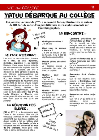 VIE AU COLLEGEVIE AU COLLEGEVIE AU COLLEGEVIE AU COLLEGE
Yatuu débarque au collège
Fin janvier, la classe de 3ème 1 a rencontré
de BD dans le cadre d’un prix littéraire inter
l’autobiographie.
Les 3ème1 on rencontré Yatuu, l’auteur
de « Moi, 20 ans, diplômée,
motivée… exploitée ! » qui raconte
l’histoire d’une jeune femme coincée
par des contrats de stagiaire dans le
monde de la publicité. Les 3ème 1
Le prix littéraire :
Quel âge
J’ai 24 ans
D’où vient
« Yatuu
J’ai pris
au hasard,
signification
Depuis
vous ?
Je dessine
maternelle
avec unmonde de la publicité. Les 3ème 1
devaient lire cette BD dans le cadre du
prix littéraire autobiographique qui
consiste à lire 12 livres en tout : des
BD, des mangas, et des romans
autobiographiques de novembre 2012
à avril 2013. Ils doivent ensuite remplir
les fiches de lecture, rencontrer un des
auteurs (Yatuu), réaliser des
chroniques radiophoniques, aller au
salon du livre, rencontrer les 2nd du
Lycée Charles le Chauve pour
échanger et débattre avec eux et, pour
finir, voter pour le livre qu’ils ont
préféré !
La réaction des
élèves :
F.M en 3ème 1 : « La rencontre avec
Yatuu a été vraiment bien car j'ai
beaucoup participé et elle répondait
clairement aux questions posées. Le
dessin qu'elle a fait au tableau était
vraiment beau, et le dessin qu'elle a
fait pour moi est accroché au mur
de ma chambre. Merci pour cette
visite et bonne continuation à elle. »
avec un
Quelles
origines
J’en ai
Réunionnaise,
Vietnamienne
Malgache
Quelles
vous faites
J’ai fait un
Appliqués
Communication
11
débarque au collège
1 a rencontré Yatuu, illustratrice et auteur
de BD dans le cadre d’un prix littéraire inter-établissements sur
l’autobiographie.
La rencontre :
âge avez-vous ?
ans.
vient ce surnom
» ?
ce pseudo un peu
hasard, il n’y a pas de
signification particulière.
quand dessinez-
dessine depuis la
maternelle (je suis née
crayon).
Comment avez-vous eu
l’idée de faire un blog ?
Par la volonté de faire
partager mon vécu avec les
autres tout en y mettant de
l’humour, je n’avais pas
encore pour but de faire de
la BD.
Quelle est l'influence de la
culture japonaise sur votre
univers ?
Ça m’a beaucoup influencée
depuis l’école primaire grâce
au manga !crayon).
sont vos
origines ?
5 : Française,
Réunionnaise, Italienne,
Vietnamienne et
Malgache.
études avez-
faites ?
un Bac STI en Arts
Appliqués et un BTS
Communication Visuelle.
au manga !
Avez-vous écrit d'autres
livres ?
Oui j’ai écrit d’autres livres
comme « Génération mal
logée » en deux tomes sur
le thème des personnes
ayant du mal à trouver un
logement en France.
Avez-vous un autre projet
BD ?
Oui, j’en ai un qui sera sur le
collège... Avec un
personnage un peu garçon
manqué…
 