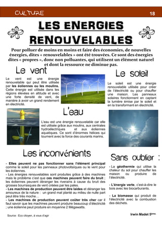 CULTURECULTURECULTURECULTURECULTURECULTURECULTURECULTURECULTURECULTURECULTURECULTURE
LES ENERGIES
RENOUVELABLES
Pour polluer de moins en moins et faire des économies, de nouvelles
énergies, dites « renouvelables » ont été trouvées. Ce sont des énergies
dites « propres », donc non polluantes, qui utilisent un élément naturel
et dont la ressource ne diminue pas.
M
Le vent
Le vent est une énergie
renouvelable qui peut être utilisée
par les éoliennes ou les moulins.
Cette énergie est utilisée dans les
régions élevées en altitude et avec
une forte densité de vent, de
manière à avoir un grand rendement
en électricité.
L’eauL’eau
L’eau est une énergie renouvelable
est utilisée grâce aux moulins,
hydroélectriques et
aquatiques. Ce sont d’énormes
tournent avec la force des courants
Source : Eco citoyen, à vous d’agir
- Elles peuvent ne pas fonctionner sans l’élément
comme le soleil pour les panneaux photovoltaïques
les éoliennes.
- Les énergies renouvelables sont produites grâce
mais le problème c’est que ces machines peuvent
les éoliennes peuvent déranger les riverains à cause
grosses bourrasques de vent créées par les pales.
- Les machines de production peuvent être laides
amoureux de la nature : un grand mat planté au milieu
peut être très moche…
- Les machines de production peuvent coûter
faut savoir que les machines peuvent produire beaucoup
; une éolienne peut produire en moyenne 2 Mégawatts
Les inconvénients
18
1818
LES ENERGIES
RENOUVELABLES
Pour polluer de moins en moins et faire des économies, de nouvelles
» ont été trouvées. Ce sont des énergies
», donc non polluantes, qui utilisent un élément naturel
et dont la ressource ne diminue pas.
M
L’eau
Le soleil est une énergie
renouvelable utilisée pour créer
de l’électricité ou pour chauffer
une maison. Les panneaux
solaires fonctionnent en captant
la lumière émise par le soleil et
en la transformant en électricité.
Le soleil
Irwin Madet 5ème.
L’eau
renouvelable car elle
moulins, aux centrales
aux éoliennes
d’énormes hélices qui
courants marins.
l’élément principal
photovoltaïques ou le vent pour
à des machines
peuvent faire du bruit ;
cause du bruit des
laides et déranger les
milieu de nulle part
très cher car il
beaucoup d’électricité
Mégawatts.
nients Sans oublier :
- La géothermie qui utilise la
chaleur du sol pour chauffer les
maison ou produire de
l’électricité.
- L’énergie verte, c’est-à-dire le
bois avec les biocarburants.
- La biomasse qui produit de
l’électricité avec la combustion
des déchets.
 