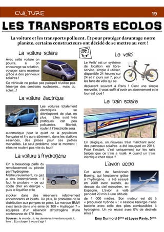 CULTURECULTURECULTURECULTURE
B
CULTURECULTURECULTURECULTURECULTURECULTURECULTURECULTURE
LES TRANSPORTS ECOLOS
La voiture et les transports polluent. Et pour protéger davantage notre
planète, certains constructeurs ont décidé de se mettre au vert !
La voiture solaire
Avec cette voiture on
pourra, si on
encourage sa création,
voyager sans essence
grâce à des panneaux
solaires !
La voiture électrique
Les voitures totalement
électriques se
développent de plus en
plus. Elles sont très
Ce véhicule ne pollue pas puisqu'il n'utilise pas
l'énergie des centrales nucléaires... mais du
soleil...!
plus. Elles sont très
pratiques car peu
polluantes. Bientôt,
rouler à l’électricité sera
automatique pour le quart de la population
française et il y aura sûrement, dans les stations
essences, des prises pour ces petites
merveilles. Le seul problème pour le moment :
elles ne roulent pas vite du tout !
La voiture à l’hydrogène
On a beaucoup parlé du
remplacement du pétrole
par l’hydrogène.
Malheureusement, ce gaz
a des inconvénients : il
faut le produire – ce qui
coûte cher en énergie -,
puis le liquéfier et le
stocker dans des réservoirs relativement
encombrants et lourds. De plus, le problème de la
distribution aux pompes se pose. La marque BMW
s’est lancé dans une série de 100 « Hydrogen 7 »
équipées d’un réservoir d’hydrogène d’une
contenance de 170 litres.
Sources : le monde . fr, les dernières inventions ecolo.fr,
livre : Eco citoyen à vous d’agir !
18
B
1819
LES TRANSPORTS ECOLOS
La voiture et les transports polluent. Et pour protéger davantage notre
planète, certains constructeurs ont décidé de se mettre au vert !
Le velib’
Le Vélib’ est un système
de location en libre-
service, simple à utiliser,
disponible 24 heures sur
24 et 7 jours sur 7, pour
les fans de vélo qui se
déplacent souvent à Paris ! C'est une simple
merveille, il vous suffit d’avoir un abonnement et le
tour est joué !
Le train solaire
Emy Durmord 6ème et Loyse Pavis, 5ème.
En Belgique, un nouveau train marchant avec
des panneaux solaires a été inauguré en 2011.
Pour l’instant, c’est uniquement sur les rails
belges que ce train a roulé. A quand un train
identique chez nous ?
L’avion ecolo
Cet avion de l'américain
Boeing, qui fonctionne grâce
à l'hydrogène, a été essayé
en 2008 avec succès, au
dessus du ciel européen, en
Espagne. L'avion a volé
pendant 20 min à une altitude
de 1 000 mètres. Son moteur est dit à
« propulsion hybride » : il associe l'énergie d’une
batterie avec celle des piles combustibles à
hydrogène. Un vol réussi avec 0% de déchets
émis !
 