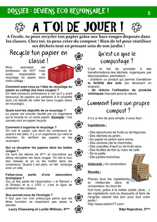 DOSSIER : DEVIENS ECO RESPONSABLE !
A TOI DE JOUER !A l’école, tu peux recycler ton papier grâce aux bacs rouges disposés dans
les classes. Chez toi, tu peux créer du compost ! Rien de tel pour réutiliser
ses déchets tout en prenant soin de son jardin !
JJJJ
Mme Jeannetot est
professeur de SVT mais
aussi responsable du
recyclage du papier dans
notre collège :
Recycle ton papier en
classe ! L
L
L
L
L
Comment avez-vous eu l’idée du recyclage du
papier au collège (les bacs rouges) ?
On était plusieurs professeurs à voir qu’il y avait
beaucoup de papiers qui partaient à la poubelle
donc j’ai décidé de créer les bacs rouges (bacs
de recyclage).
Quels sont les objectifs de ce recyclage ?
Laury Chassaing et Lucille Willman, 4ème.
L
L
L
L
L
L
L
L
Quels sont les objectifs de ce recyclage ?
Le papier est ensuite récolté par un organisme
qui le recycle en un autre papier. Exemple : Vos
carnets sont en papier recyclé.
Comment s’organise le recyclage ?
On met le papier usé dans les conteneurs et,
quand il est plein, il y a un organisme qui vient le
chercher. Ils vérifient les papiers et les
revendent.
Qui va récupérer les papiers dans les boîtes
rouges ?
Ce sont les élèves de 6ème et moi-même qui
allons récupérer les bacs rouges. On fait le tour
des classes et on va les mettre dans les
conteneurs. Quand il est plein, on fait échange
avec un vide.
Faites-vous partie d’une association
écologique ?
Oui, je fais partie de l’association « le Renard »
(à Roissy) et la « LPO », c’est la ligue de
protection des oiseaux.
Que pensez-vous de l’écologie ?
Il faut que l’on s’en préoccupe parce que les
êtres humains ne respectent pas assez la
planète.
DEVIENS ECO RESPONSABLE ! 5
A TOI DE JOUER !A l’école, tu peux recycler ton papier grâce aux bacs rouges disposés dans
les classes. Chez toi, tu peux créer du compost ! Rien de tel pour réutiliser
ses déchets tout en prenant soin de son jardin !
C’est le fait de procéder à des
transformations des déchets organiques, par
décomposition, permettant :
- d'obtenir un produit qui permet d'améliorer
la fertilité des sols (en devenant un
engrais).
- de réduire l'utilisation de produits
chimiques mauvais pour la nature.
Qu’est ce que le
compostage ?L
L
L
L
L
Comment faire son propre
compost ?
JJJJ
L
L
L
L
L
L
L
L
Il n’y a rien de plus simple, il vous faut :
Ingrédients :
- Des épluchures de fruits ou de légumes.
- Des déchets du jardin.
- Du papier et carton sans encre.
- Des cendres (de la cheminée).
- Des coquilles d’œuf ou de fruits secs.
- Des feuilles de thé ou marc de café.
- De la paille.
- Des petites branches.
Ustensile : Un composteur
compost ?
Recette :
Prenez tous les ingrédients
et mettez-les dans le
composteur. Au bout de
huit mois, grâce à la météo (soleil, pluie,…)
les ingrédients vont se dissoudre et faire de
l’engrais naturel très bon pour tout votre
jardin !
http://www.sietom77.com/
Sitpi Rajendran, 5ème.
 