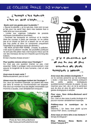 LELELELE COLLEGECOLLEGECOLLEGECOLLEGE PARLE :PARLE :PARLE :PARLE : BigBigBigBig
« L’ecologie c’est essentiel,
c’est un acte citoyen… »
Quels sont vos gestes pour la planète ?
« Sauver la planète », je ne sais pas, mais voici ce que
je fais pour me sentir bien dans mes baskets face
cette terre qui nous accueille :
- Limiter aux urgences l’utilisation de produits
chimiques (canalisations bouchées).
- Favoriser les transports en commun et la marche
(faire les courses à pieds par exemple, on ne pollue
pas et on choisit ce dont on a besoin car on ne peut
pas trop porter et donc on consomme uniquement
l’essentiel et on fabrique moins de déchets.).
- NE RIEN JETER PAR TERRE. J’insiste, la pollution,
c’est aussi la pollution visuelle, les poubelles publiques
ne sont pas très jolies mais c’est toujours mieux que
voir des morceaux de tout et n’importe quoi le long des
trottoirs.
Et bien d’autres choses encore !
Pour quelles raisons aimez-vous l’écologie ?
Ce n’est pas une question d’aimer ou pas, c’est
Photo de Yann Arthus-Bertrand
http://www.yannarthusbertrand.org/
Ce n’est pas une question d’aimer ou pas, c’est
essentiel. Veiller à protéger notre environnement, c’est
assurer la longévité de la race humaine, c’est un acte
citoyen.
Avez-vous la main verte ?
Malheureusement, pas du tout !
Aimez-vous les reportages traitant de l’écologie ?
Oui, ceux qui montrent l’exemple, qui parlent des rares
cas dans le monde où l’environnement est respecté
Pas ceux qui montrent tous les dégâts irréversibles que
l’homme a causés, c’est véritablement choquant.
BigBigBigBig InterviewInterviewInterviewInterview 9
« J’ai le sentiment que
de plus en plus de gens
est essentiel,
que
face à
produits
marche
pollue
peut
uniquement
pollution,
publiques
que de
des
c’est
X
trouvent des gestes
éecologiques a adopter. »
Avez-vous des ami(e)s écologistes ?
Je ne connais personne qui se revendique
« écolo » mais tous mes ami(e)s pratiquent
des petits gestes écologiques
quotidiennement (recycler du papier, ne pas
imprimer pour rien, etc.) et j’ai le sentiment
que de plus en plus de gens trouvent des
gestes écologiques à adopter.
Pour vous, Yann Arthus-Bertrand est-il
un modèle ?
Oui, c’est un des rares à parler écologie et à
pouvoir montrer véritablement l’exemple.
Préférez-vous le numérique ou le
papier ?
Dilemme ! Un beau livre plutôt qu’une
version PDF. Sinon, numérique !
Avez-vous un mot à dire à nos lecteurs ?
Simply ECOlogical !
Elisa Michaut, Illona Martin et
Chloé François 6ème.
c’est
c’est
acte
?
rares
respecté.
que
 