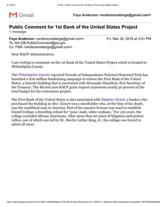 6/1/2018 Gmail - Public Comment for 1st Bank of the United States Project
https://mail.google.com/mail/u/0/?ui=2&ik=7ce59cfffa&jsver=RE-eEaJ01Ig.en.&cbl=gmail_fe_180524.11_p8&view=pt&q=racp&search=query&th=16278495a9a64e6d&
Faye Anderson <andersonatlarge@gmail.com>
Public Comment for 1st Bank of the United States Project
1 message
Faye Anderson <andersonatlarge@gmail.com> Fri, Mar 30, 2018 at 3:01 PM
To: RA-OB-PublicComment@pa.gov
Cc: FMA <andersonatlarge@gmail.com>
Dear RACP Administration:
I am writing to comment on the 1st Bank of the United States Project which is located in
Philadelphia County.
The Philadelphia Inquirer reported Friends of Independence National Historical Park has
launched a $26 million fundraising campaign to restore the First Bank of the United
States, a historic building that is associated with Alexander Hamilton, first Secretary of
the Treasury. The $8,000,000 RACP grant request represents nearly 30 percent of the
total budget for the restoration project.
The First Bank of the United States is also associated with Stephen Girard, a banker who
purchased the building in 1811. Girard was a slaveholder who, at the time of his death,
was the wealthiest man in America. Part of his massive fortune was used to establish
Girard College, a boarding school for “poor, male, white orphans.” For 120 years, the
college excluded African Americans. After more than 60 years of litigation and protest
rallies, one of which was led by Dr. Martin Luther King, Jr., the college was forced to
admit all races.
 
