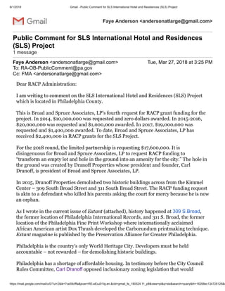 6/1/2018 Gmail - Public Comment for SLS International Hotel and Residences (SLS) Project
https://mail.google.com/mail/u/0/?ui=2&ik=7ce59cfffa&jsver=RE-eEaJ01Ig.en.&cbl=gmail_fe_180524.11_p8&view=pt&q=sls&search=query&th=16268ec134726126&s
Faye Anderson <andersonatlarge@gmail.com>
Public Comment for SLS International Hotel and Residences
(SLS) Project
1 message
Faye Anderson <andersonatlarge@gmail.com> Tue, Mar 27, 2018 at 3:25 PM
To: RA-OB-PublicComment@pa.gov
Cc: FMA <andersonatlarge@gmail.com>
Dear RACP Administration:
I am writing to comment on the SLS International Hotel and Residences (SLS) Project
which is located in Philadelphia County.
This is Broad and Spruce Associates, LP’s fourth request for RACP grant funding for the
project. In 2014, $10,000,000 was requested and zero dollars awarded. In 2015-2016,
$20,000,000 was requested and $1,000,000 awarded. In 2017, $19,000,000 was
requested and $1,400,000 awarded. To date, Broad and Spruce Associates, LP has
received $2,400,000 in RACP grants for the SLS Project.
For the 2018 round, the limited partnership is requesting $17,600,000. It is
disingenuous for Broad and Spruce Associates, LP to request RACP funding to
“transform an empty lot and hole in the ground into an amenity for the city.” The hole in
the ground was created by Dranoff Properties whose president and founder, Carl
Dranoff, is president of Broad and Spruce Associates, LP.
In 2015, Dranoff Properties demolished two historic buildings across from the Kimmel
Center – 309 South Broad Street and 311 South Broad Street. The RACP funding request
is akin to a defendant who killed his parents asking the court for mercy because he is now
an orphan.
As I wrote in the current issue of Extant (attached), history happened at 309 S.Broad,
the former location of Philadelphia International Records, and 311 S. Broad, the former
location of the Philadelphia Fine Print Workshop where internationally acclaimed
African American artist Dox Thrash developed the Carborundum printmaking technique.
Extant magazine is published by the Preservation Alliance for Greater Philadelphia.
Philadelphia is the country’s only World Heritage City. Developers must be held
accountable – not rewarded – for demolishing historic buildings.
Philadelphia has a shortage of affordable housing. In testimony before the City Council
Rules Committee, Carl Dranoff opposed inclusionary zoning legislation that would
 