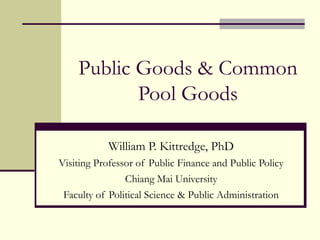 Public Goods & Common
Pool Goods
William P. Kittredge, PhD
Visiting Professor of Public Finance and Public Policy
Chiang Mai University
Faculty of Political Science & Public Administration
 