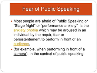 Fear of Public Speaking
 Most people are afraid of Public Speaking or
“Stage fright” or “performance anxiety” is the
anxiety phobia which may be aroused in an
individual by the requir, fear or
persistentement to perform in front of an
audience,
 (for example, when performing in front of a
camera). In the context of public speaking
 