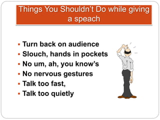 Things You Shouldn’t Do while giving
a speach
 Turn back on audience
 Slouch, hands in pockets
 No um, ah, you know’s
 No nervous gestures
 Talk too fast,
 Talk too quietly
 