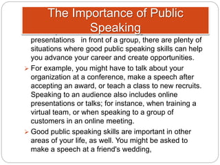  Even if you don't need to make regular
presentations in front of a group, there are plenty of
situations where good public speaking skills can help
you advance your career and create opportunities.
 For example, you might have to talk about your
organization at a conference, make a speech after
accepting an award, or teach a class to new recruits.
Speaking to an audience also includes online
presentations or talks; for instance, when training a
virtual team, or when speaking to a group of
customers in an online meeting.
 Good public speaking skills are important in other
areas of your life, as well. You might be asked to
make a speech at a friend's wedding,
The Importance of Public
Speaking
 
