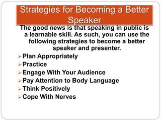 Strategies for Becoming a Better
Speaker
The good news is that speaking in public is
a learnable skill. As such, you can use the
following strategies to become a better
speaker and presenter.
Plan Appropriately
Practice
Engage With Your Audience
Pay Attention to Body Language
Think Positively
Cope With Nerves
 