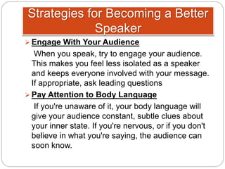 Strategies for Becoming a Better
Speaker
 Engage With Your Audience
When you speak, try to engage your audience.
This makes you feel less isolated as a speaker
and keeps everyone involved with your message.
If appropriate, ask leading questions
 Pay Attention to Body Language
If you're unaware of it, your body language will
give your audience constant, subtle clues about
your inner state. If you're nervous, or if you don't
believe in what you're saying, the audience can
soon know.
 