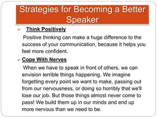  Think Positively
Positive thinking can make a huge difference to the
success of your communication, because it helps you
feel more confident.
 Cope With Nerves
When we have to speak in front of others, we can
envision terrible things happening. We imagine
forgetting every point we want to make, passing out
from our nervousness, or doing so horribly that we'll
lose our job. But those things almost never come to
pass! We build them up in our minds and end up
more nervous than we need to be.
Strategies for Becoming a Better
Speaker
 