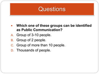 Questions
 Which one of these groups can be identified
as Public Communication?
A. Group of 3-10 people.
B. Group of 2 people.
C. Group of more than 10 people.
D. Thousands of people.
 
