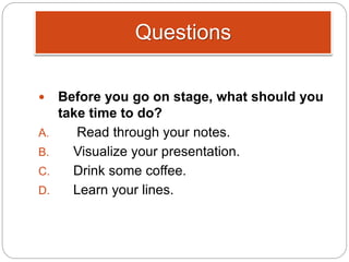 Questions
 Before you go on stage, what should you
take time to do?
A. Read through your notes.
B. Visualize your presentation.
C. Drink some coffee.
D. Learn your lines.
 