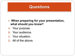 Questions
 When preparing for your presentation,
what should you know?
A. Your purpose.
B. Your audience.
C. Your situation.
D. All of the above.
 