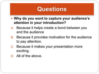 Questions
 Why do you want to capture your audience’s
attention in your introduction?
A. Because it helps create a bond between you
and the audience
B. Because it provides motivation for the audience
to pay attention.
C. Because it makes your presentation more
exciting.
D. All of the above.
 