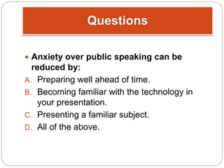 Questions
 Anxiety over public speaking can be
reduced by:
A. Preparing well ahead of time.
B. Becoming familiar with the technology in
your presentation.
C. Presenting a familiar subject.
D. All of the above.
 
