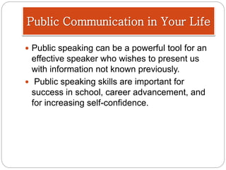  Public speaking can be a powerful tool for an
effective speaker who wishes to present us
with information not known previously.
 Public speaking skills are important for
success in school, career advancement, and
for increasing self-confidence.
Public Communication in Your Life
 