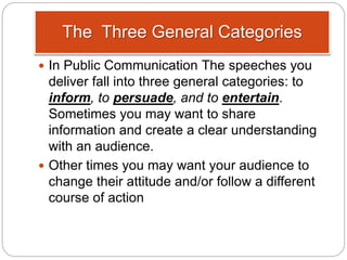 The Three General Categories
 In Public Communication The speeches you
deliver fall into three general categories: to
inform, to persuade, and to entertain.
Sometimes you may want to share
information and create a clear understanding
with an audience.
 Other times you may want your audience to
change their attitude and/or follow a different
course of action
 