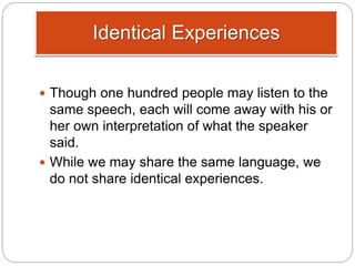 Identical Experiences
 Though one hundred people may listen to the
same speech, each will come away with his or
her own interpretation of what the speaker
said.
 While we may share the same language, we
do not share identical experiences.
 