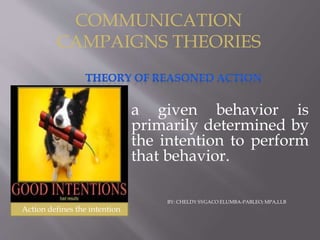 COMMUNICATION
CAMPAIGNS THEORIES
a given behavior is
primarily determined by
the intention to perform
that behavior.
Action defines the intention
BY: CHELDY SYGACO ELUMBA-PABLEO; MPA,LLB
 