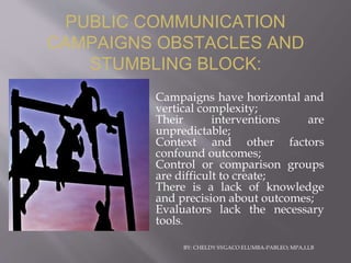 BY: CHELDY SYGACO ELUMBA-PABLEO; MPA,LLB
• Campaigns have horizontal and
vertical complexity;
• Their interventions are
unpredictable;
• Context and other factors
confound outcomes;
• Control or comparison groups
are difficult to create;
• There is a lack of knowledge
and precision about outcomes;
• Evaluators lack the necessary
tools.
PUBLIC COMMUNICATION
CAMPAIGNS OBSTACLES AND
STUMBLING BLOCK:
 