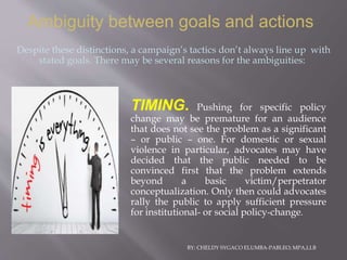 BY: CHELDY SYGACO ELUMBA-PABLEO; MPA,LLB
Ambiguity between goals and actions
TIMING. Pushing for specific policy
change may be premature for an audience
that does not see the problem as a significant
– or public – one. For domestic or sexual
violence in particular, advocates may have
decided that the public needed to be
convinced first that the problem extends
beyond a basic victim/perpetrator
conceptualization. Only then could advocates
rally the public to apply sufficient pressure
for institutional- or social policy-change.
Despite these distinctions, a campaign’s tactics don’t always line up with
stated goals. There may be several reasons for the ambiguities:
 