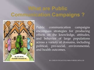 Public communication campaigns
encompass strategies for producing
effects on the knowledge, attitudes,
and behavior of large populations
across a variety of domains, including
political, pro-social, environmental,
and health outcomes.
What are Public
Communication Campaigns ?
BY: CHELDY SYGACO ELUMBA-PABLEO; MPA,LLB
 