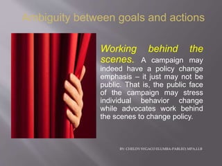 BY: CHELDY SYGACO ELUMBA-PABLEO; MPA,LLB
Working behind the
scenes. A campaign may
indeed have a policy change
emphasis – it just may not be
public. That is, the public face
of the campaign may stress
individual behavior change
while advocates work behind
the scenes to change policy.
Ambiguity between goals and actions
 