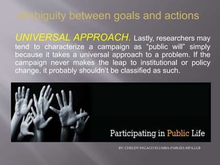 BY: CHELDY SYGACO ELUMBA-PABLEO; MPA,LLB
UNIVERSAL APPROACH. Lastly, researchers may
tend to characterize a campaign as “public will” simply
because it takes a universal approach to a problem. If the
campaign never makes the leap to institutional or policy
change, it probably shouldn’t be classified as such.
Ambiguity between goals and actions
 