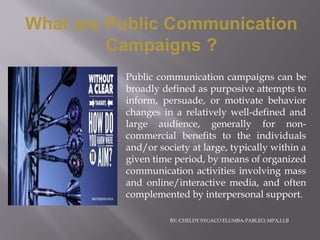 Public communication campaigns can be
broadly defined as purposive attempts to
inform, persuade, or motivate behavior
changes in a relatively well-defined and
large audience, generally for non-
commercial benefits to the individuals
and/or society at large, typically within a
given time period, by means of organized
communication activities involving mass
and online/interactive media, and often
complemented by interpersonal support.
What are Public Communication
Campaigns ?
BY: CHELDY SYGACO ELUMBA-PABLEO; MPA,LLB
 
