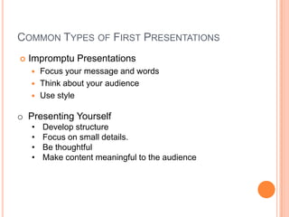 COMMON TYPES OF FIRST PRESENTATIONS


Impromptu Presentations
Focus your message and words
 Think about your audience
 Use style


o Presenting Yourself
•
•
•
•

Develop structure
Focus on small details.
Be thoughtful
Make content meaningful to the audience

 