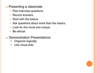 

Presenting a classmate







Plan interview questions.
Record answers.
Start with the basics.
Ask questions about more than the basics.
Look for the novel and unique.
Be ethical.

o Demonstration Presentations
• Organize logically.
• Use visual aids.

 