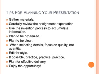 TIPS FOR PLANNING YOUR PRESENTATION
Gather materials.
 Carefully review the assignment expectation.
 Use the invention process to accumulate
information.
 Plan to be organized.
 Plan to be clear.
 When selecting details, focus on quality, not
quantity.
 Edit for style.
 If possible, practice, practice, practice.
 Plan for effective delivery.
 Enjoy the opportunity!


 
