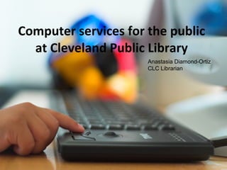 Computer services for the public at Cleveland Public Library Anastasia Diamond-Ortiz CLC Librarian 