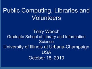 Public Computing, Libraries and
Volunteers
Terry Weech
Graduate School of Library and Information
Science
University of Illinois at Urbana-Champaign
USA
October 18, 2010
 