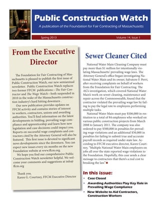 Public Construction Watch
                      A publication of the Foundation for Fair Contracting of Massachusetts

                	
                        Spring 2013							Volume 14, Issue 1




From the Executive                                       Sewer Cleaner Cited
    Director                                                National Water Main Cleaning Company must
                                                        pay more than $1 million for intentionally vio-
                                                        lating Massachusetts’ prevailing wage laws. The
    The Foundation for Fair Contracting of Mas-         Attorney General’s office began investigating Na-
sachusetts is pleased to publish the first issue of     tional Water Main and its owner, Salvatore F. Perri,
Public Construction Watch, our new semiannual           after receiving complaints on behalf of workers
newsletter. Public Construction Watch replaces          from the Foundation for Fair Contracting. The
two former FFCM publications—The Fair Con-              AG’s investigation, which covered National Water
tractor and The Wage Watch—both suspended in            Main’s work on sewer cleaning, maintenance and
2010 in the wake of the Massachusetts construc-         repair across the Commonwealth, found that the
tion industry’s hard hitting downturn .                 contractor violated the prevailing wage law by fail-
     Our new publication provides updates on            ing to pay the legal rate to employees performing
FFCM activity and contains stories of interest          multiple tasks.
to workers, contractors, unions and awarding                National Water Main must pay $506,000 in res-
 authorities. You’ll find information on the latest     titution to a total of 84 employees who worked on
 developments in bidding, prevailing wage com-          various public construction projects from March
 pliance and apprenticeship and learn how new           2008 to January 2011. The company was also
 legislation and case decisions could impact you.       ordered to pay $500,000 in penalties for prevail-
 Reports on successful wage complaints and con-         ing wage violations and an additional $50,000 in
 tractors cited by the Attorney General will also be    penalties for failing to submit true and accurate
 featured. This first issue is devoted to significant   payroll records as required under state law. Ac-
 news developments since the downturn. You can          cording to FFCM executive director, Karen Court-
 expect new issues every six months on the new          ney, “Multiple National Water Main employees on
 Foundation website at www.ffcm.org.                    jobs all over the state reported wage violations to
     We hope you find our comprehensive Public          the Foundation. Hopefully, this case sends a clear
  Construction Watch newsletter helpful. We wel-        message to contractors that there’s a real cost to
  come your comments and suggestions at info@
  ffcm.org
                                                        breaking the law.”▪
    Thank you.                                          In this issue:
    Karen G. Courtney, FFCM Executive Director          •	 Case Closed
                                                        •	 Awarding Authorities Play Key Role in
                                                           Prevailing Wage Compliance
                                                        • New Website to Aid Contractors,
                                                          Construction Workers
 