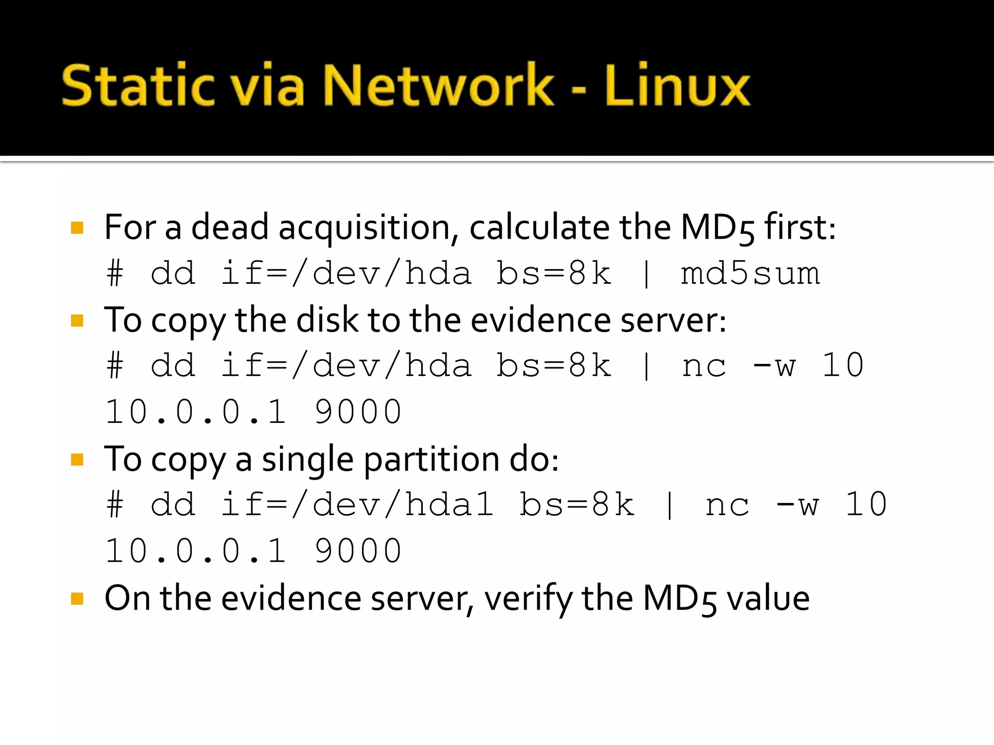  For a dead acquisition, calculate the MD5 first:
  # dd if=/dev/hda bs=8k | md5sum
 To copy the disk to the evidence server:
  # dd if=/dev/hda bs=8k | nc -w 10
  10.0.0.1 9000
 To copy a single partition do:
  # dd if=/dev/hda1 bs=8k | nc -w 10
  10.0.0.1 9000
 On the evidence server, verify the MD5 value
 