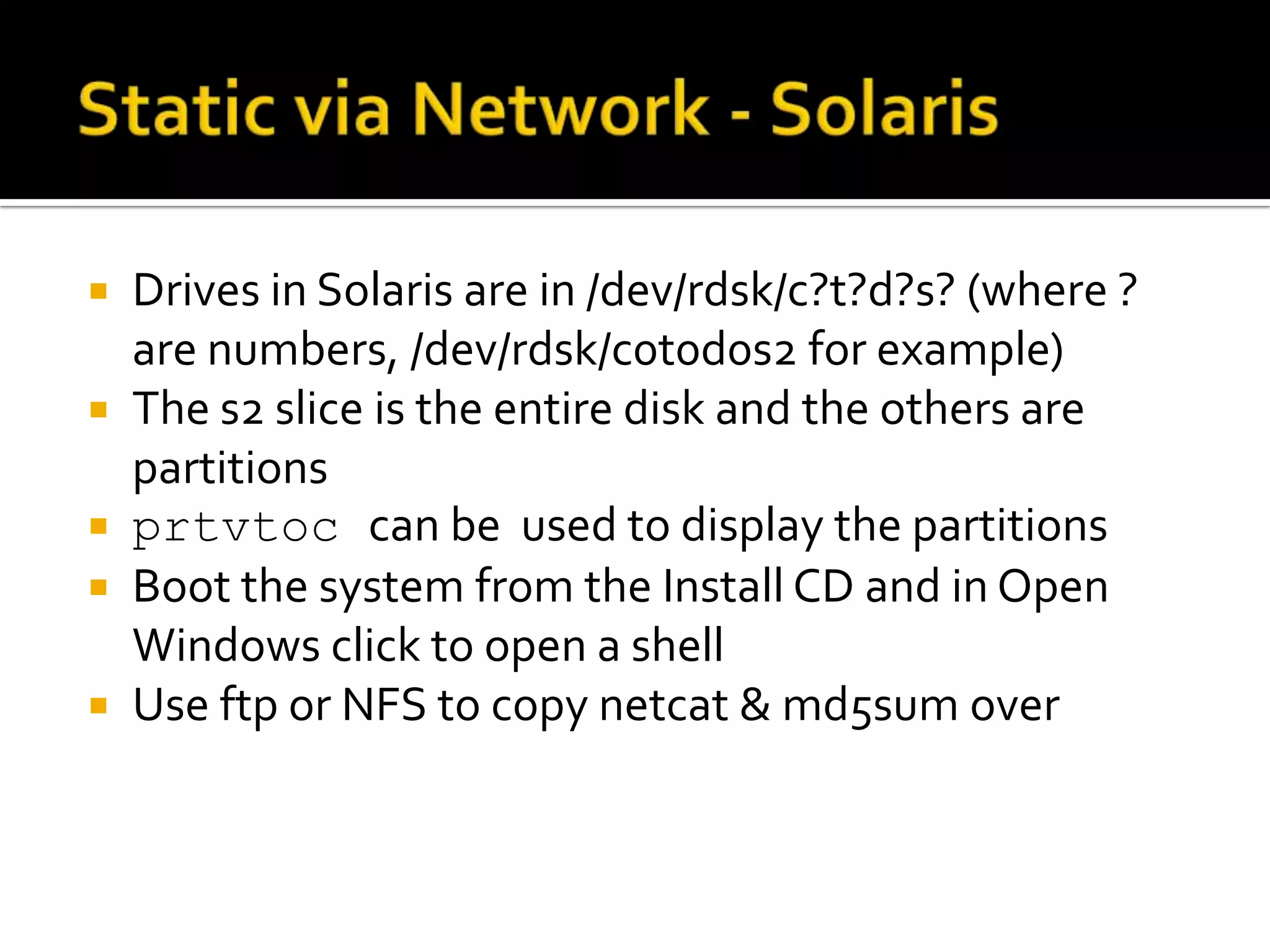   Drives in Solaris are in /dev/rdsk/c?t?d?s? (where ?
    are numbers, /dev/rdsk/c0t0d0s2 for example)
   The s2 slice is the entire disk and the others are
    partitions
   prtvtoc can be used to display the partitions
   Boot the system from the Install CD and in Open
    Windows click to open a shell
   Use ftp or NFS to copy netcat & md5sum over
 