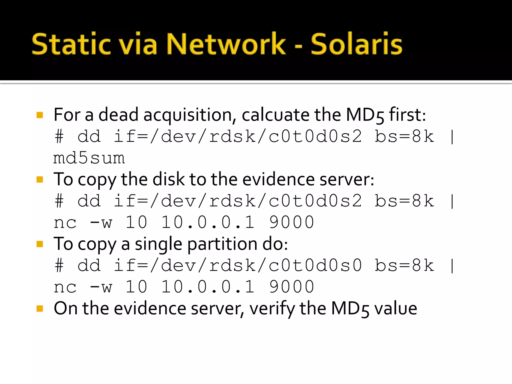  For a dead acquisition, calcuate the MD5 first:
  # dd if=/dev/rdsk/c0t0d0s2 bs=8k |
  md5sum
 To copy the disk to the evidence server:
  # dd if=/dev/rdsk/c0t0d0s2 bs=8k |
  nc -w 10 10.0.0.1 9000
 To copy a single partition do:
  # dd if=/dev/rdsk/c0t0d0s0 bs=8k |
  nc -w 10 10.0.0.1 9000
 On the evidence server, verify the MD5 value
 