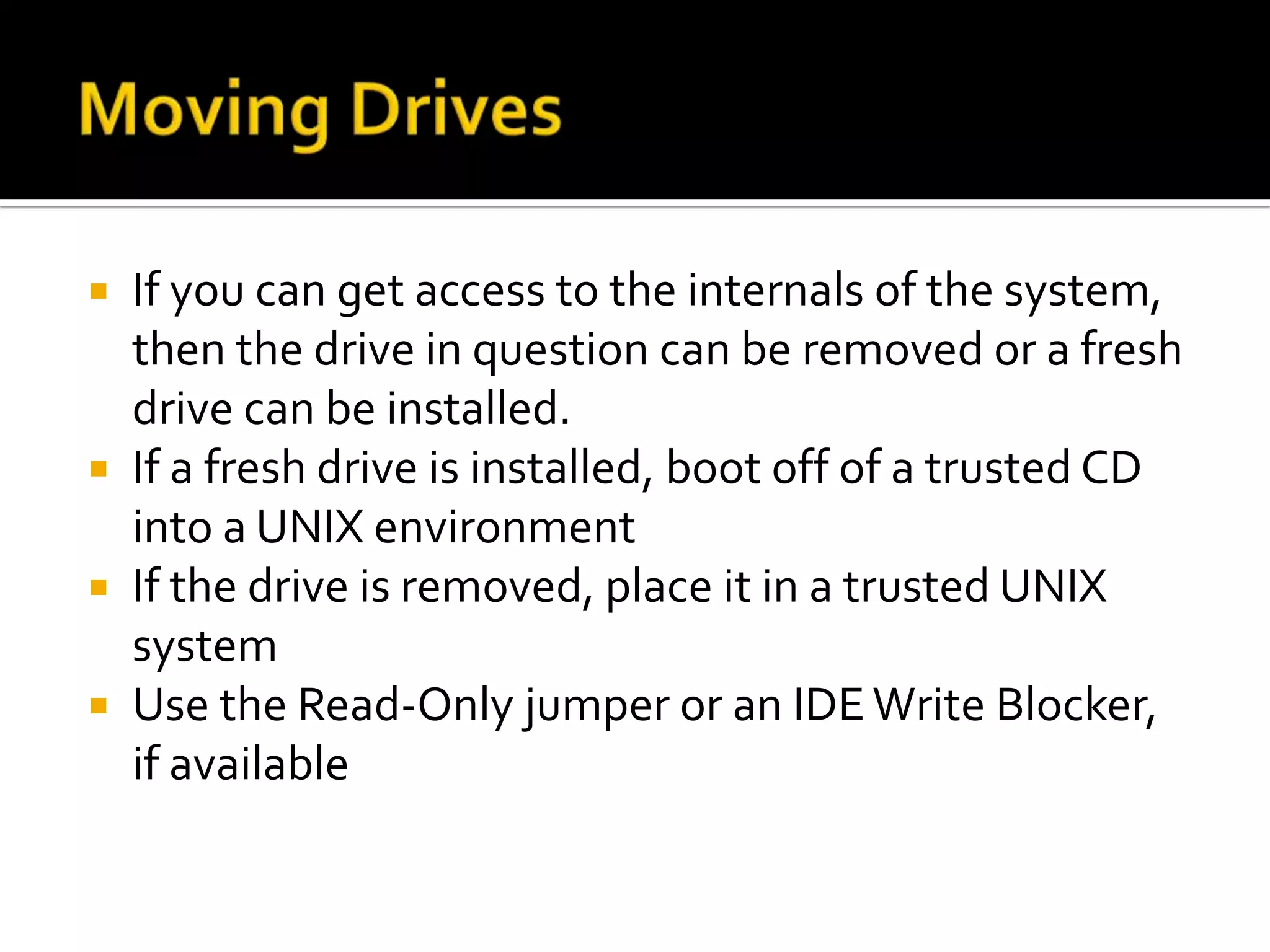  If you can get access to the internals of the system,
  then the drive in question can be removed or a fresh
  drive can be installed.
 If a fresh drive is installed, boot off of a trusted CD
  into a UNIX environment
 If the drive is removed, place it in a trusted UNIX
  system
 Use the Read-Only jumper or an IDE Write Blocker,
  if available
 