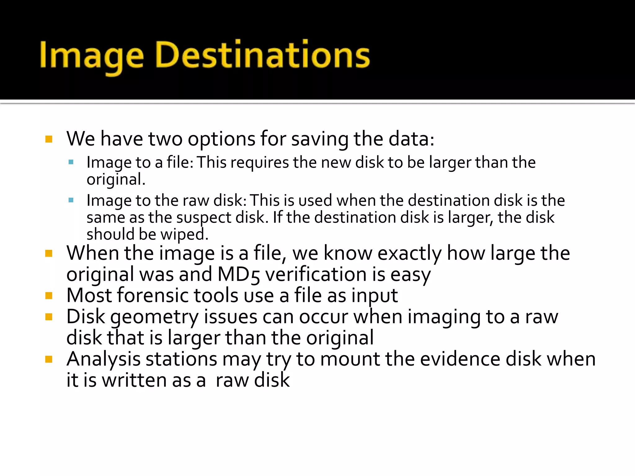    We have two options for saving the data:
     Image to a file: This requires the new disk to be larger than the
      original.
     Image to the raw disk: This is used when the destination disk is the
      same as the suspect disk. If the destination disk is larger, the disk
      should be wiped.
 When the image is a file, we know exactly how large the
  original was and MD5 verification is easy
 Most forensic tools use a file as input
 Disk geometry issues can occur when imaging to a raw
  disk that is larger than the original
 Analysis stations may try to mount the evidence disk when
  it is written as a raw disk
 